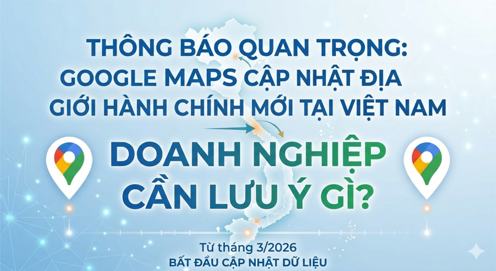 GOOGLE MAPS CẬP NHẬT ĐỊA GIỚI HÀNH CHÍNH MỚI TẠI VIỆT NAM: DOANH NGHIỆP CẦN LƯU Ý GÌ?